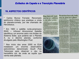 Exilados de Capela e a Transição PlanetáriaExilados de Capela e a Transição Planetária
10. ASPECTOS CIENTÍFICOS10. ASPECTOS CIENTÍFICOS
* Carlos Munoz Ferrada: Renomado
astrônomo chileno que predisse a vinda
do planeta-cometa, por ele chamado de
Hercólubus;
* Em 1983 o satélite norte-americano
IRAS – Infrared Atronomical Satellite
identificou um enorme astro nos limites do
Sistema Solar, que poderia ser o Planeta
X, ou o décimo planeta, conforme
divulgado pelo Washington Post;
* Nos início dos anos 2000 os EUA
instalaram um enorme observatório
astronômico denominado South Pole
Telescope para observar o céu no
hemisfério sul, de onde se supõe que
venha este planeta;
 