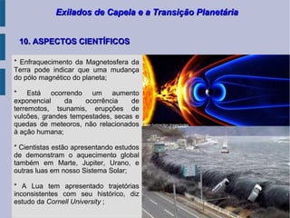 Exilados de Capela e a Transição PlanetáriaExilados de Capela e a Transição Planetária
10. ASPECTOS CIENTÍFICOS10. ASPECTOS CIENTÍFICOS
* Enfraquecimento da Magnetosfera da
Terra pode indicar que uma mudança
do pólo magnético do planeta;
* Está ocorrendo um aumento
exponencial da ocorrência de
terremotos, tsunamis, erupções de
vulcões, grandes tempestades, secas e
quedas de meteoros, não relacionados
à ação humana;
* Cientistas estão apresentando estudos
de demonstram o aquecimento global
também em Marte, Jupiter, Urano, e
outras luas em nosso Sistema Solar;
* A Lua tem apresentado trajetórias
inconsistentes com seu histórico, diz
estudo da Cornell University ;
 