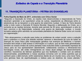 Exilados de Capela e a Transição PlanetáriaExilados de Capela e a Transição Planetária
11. TRANSIÇÃO PLANETÁRIA – PÁTRIA DO EVANGELHO11. TRANSIÇÃO PLANETÁRIA – PÁTRIA DO EVANGELHO
Folha Espírita de Maio de 2011, entrevista com Chico Xavier
“Segundo a imposição do Cristo, as nações mais desenvolvidas e responsáveis da Terra
deveriam aprender a se suportarem umas às outras, respeitando as diferenças entre si,
abstendo-se de se lançarem a uma guerra de extermínio nuclear. A face da Terra deveria
evitar a todo custo a chamada III Guerra Mundial. Segundo a deliberação do Cristo, se e
somente se as nações terrenas, durante este período de 50 anos, aprendessem a arte do
bem convívio e da fraternidade, evitando uma guerra de destruição nuclear, o mundo
terrestre estaria enfim admitido na comunidade planetária do Sistema Solar como um mundo
em regeneração.”
“Nós alcançaremos a solução para todos os problemas de ordem social, como a solução
para a pobreza e a fome que estarão extintas; teremos a descoberta da cura de todas as
doenças do corpo físico pela manipulação genética nos avanços da Medicina; o homem
terrestre terá amplo e total acesso à informação e à cultura, que se fará mais generalizada;
também os nossos irmãos de outros planetas mais evoluídos terão a permissão expressa de
Jesus para se nos apresentarem abertamente, colaborando conosco e oferecendo-nos
tecnologias novas, até então inimagináveis ao nosso atual estágio de desenvolvimento
científico; haveremos de fabricar aparelhos que nos facilitarão o contato com as esferas
desencarnadas, possibilitando a nossa saudosa conversa com os entes queridos que já
partiram para o além-túmulo; enfim estaríamos diante de um mundo novo, uma nova Terra,
uma gloriosa fase de espiritualização e beleza para os destinos de nosso planeta.”
 