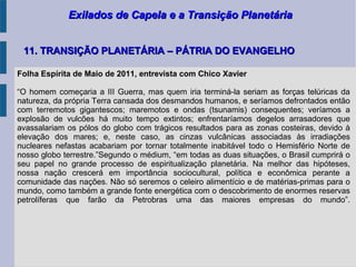 Exilados de Capela e a Transição PlanetáriaExilados de Capela e a Transição Planetária
11. TRANSIÇÃO PLANETÁRIA – PÁTRIA DO EVANGELHO11. TRANSIÇÃO PLANETÁRIA – PÁTRIA DO EVANGELHO
Folha Espírita de Maio de 2011, entrevista com Chico Xavier
“O homem começaria a III Guerra, mas quem iria terminá-la seriam as forças telúricas da
natureza, da própria Terra cansada dos desmandos humanos, e seríamos defrontados então
com terremotos gigantescos; maremotos e ondas (tsunamis) consequentes; veríamos a
explosão de vulcões há muito tempo extintos; enfrentaríamos degelos arrasadores que
avassalariam os pólos do globo com trágicos resultados para as zonas costeiras, devido à
elevação dos mares; e, neste caso, as cinzas vulcânicas associadas às irradiações
nucleares nefastas acabariam por tornar totalmente inabitável todo o Hemisfério Norte de
nosso globo terrestre.”Segundo o médium, “em todas as duas situações, o Brasil cumprirá o
seu papel no grande processo de espiritualização planetária. Na melhor das hipóteses,
nossa nação crescerá em importância sociocultural, política e econômica perante a
comunidade das nações. Não só seremos o celeiro alimentício e de matérias-primas para o
mundo, como também a grande fonte energética com o descobrimento de enormes reservas
petrolíferas que farão da Petrobras uma das maiores empresas do mundo”.
 