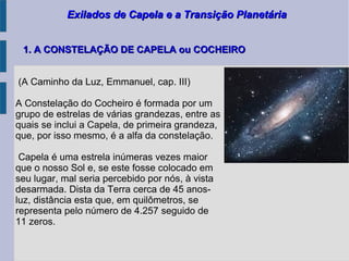Exilados de Capela e a Transição PlanetáriaExilados de Capela e a Transição Planetária
(A Caminho da Luz, Emmanuel, cap. III)
A Constelação do Cocheiro é formada por um
grupo de estrelas de várias grandezas, entre as
quais se inclui a Capela, de primeira grandeza,
que, por isso mesmo, é a alfa da constelação.
Capela é uma estrela inúmeras vezes maior
que o nosso Sol e, se este fosse colocado em
seu lugar, mal seria percebido por nós, à vista
desarmada. Dista da Terra cerca de 45 anos-
luz, distância esta que, em quilômetros, se
representa pelo número de 4.257 seguido de
11 zeros.
1. A CONSTELAÇÃO DE CAPELA ou COCHEIRO1. A CONSTELAÇÃO DE CAPELA ou COCHEIRO
 