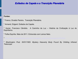 Exilados de Capela e a Transição PlanetáriaExilados de Capela e a Transição Planetária
Fontes:
* Franco, Divaldo Pereira. Transição Planetária.
* Armand, Edgard. Exilados de Capela.
* Xavier, Francisco Cândido. A Caminho da Luz – História da Civilização à Luz do
Espiritismo.
* Folha Espírita. Maio de 2011. Entrevista com Lemos Neto.
* http://www.curaeascensao.com.br/mensagens_arquivos/mensagens345.html
* Washington Post. 30/01/1983. Mystery Heavenly Body Found By Orbiting Infrared
Telescope.
 