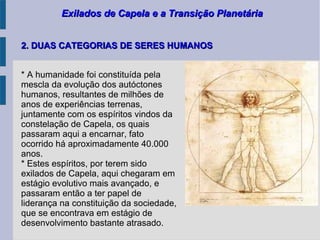 Exilados de Capela e a Transição PlanetáriaExilados de Capela e a Transição Planetária
* A humanidade foi constituída pela
mescla da evolução dos autóctones
humanos, resultantes de milhões de
anos de experiências terrenas,
juntamente com os espíritos vindos da
constelação de Capela, os quais
passaram aqui a encarnar, fato
ocorrido há aproximadamente 40.000
anos.
* Estes espíritos, por terem sido
exilados de Capela, aqui chegaram em
estágio evolutivo mais avançado, e
passaram então a ter papel de
liderança na constituição da sociedade,
que se encontrava em estágio de
desenvolvimento bastante atrasado.
2. DUAS CATEGORIAS DE SERES HUMANOS2. DUAS CATEGORIAS DE SERES HUMANOS
 