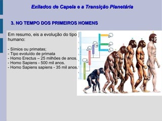 Exilados de Capela e a Transição PlanetáriaExilados de Capela e a Transição Planetária
Em resumo, eis a evolução do tipo
humano:
- Símios ou primatas;
- Tipo evoluído de primata
- Homo Erectus – 25 milhões de anos.
- Homo Sapiens - 500 mil anos.
- Homo Sapiens sapiens - 35 mil anos.
3. NO TEMPO DOS PRIMEIROS HOMENS3. NO TEMPO DOS PRIMEIROS HOMENS
 