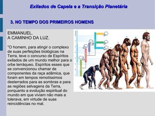 Exilados de Capela e a Transição PlanetáriaExilados de Capela e a Transição Planetária
EMMANUEL.
A CAMINHO DA LUZ.
"O homem, para atingir o complexo
de suas perfeições biológicas na
Terra, teve o concurso de Espíritos
exilados de um mundo melhor para o
orbe terráqueo, Espíritos esses que
se convencionou chamar de
componentes da raça adâmica, que
foram em tempos remotíssimos
desterrados para as sombras e para
as regiões selvagens da Terra,
porquanto a evolução espiritual do
mundo em que viviam não mais a
tolerava, em virtude de suas
reincidências no mal.
3. NO TEMPO DOS PRIMEIROS HOMENS3. NO TEMPO DOS PRIMEIROS HOMENS
 