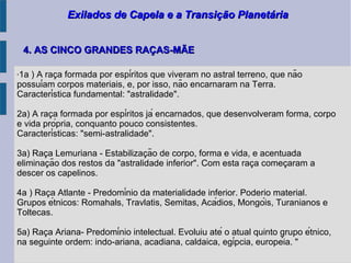 Exilados de Capela e a Transição PlanetáriaExilados de Capela e a Transição Planetária
"1a ) A raca formada por espíritos que viveram no astral terreno, que não̧
possuíam corpos materiais, e, por isso, não encarnaram na Terra.
Característica fundamental: "astralidade".
2a) A raca formada por espíritos já encarnados, que desenvolveram forma, corpo̧
e vida própria, conquanto pouco consistentes.
Características: "semi-astralidade".
3a) Raca Lemuriana - Estabilizacão de corpo, forma e vida, e acentuada̧ ̧
eliminacão dos restos da "astralidade inferior". Com esta raca comecaram a̧ ̧ ̧
descer os capelinos.
4a ) Raca Atlante - Predomínio da materialidade inferior. Poderio material.̧
Grupos étnicos: Romahals, Travlatis, Semitas, Acádios, Mongóis, Turanianos e
Toltecas.
5a) Raca Ariana- Predomínio intelectual. Evoluiu até o atual quinto grupo étnico,̧
na seguinte ordem: indo-ariana, acadiana, caldaica, egípcia, européia. "
4. AS CINCO GRANDES RAÇAS-MÃE4. AS CINCO GRANDES RAÇAS-MÃE
 