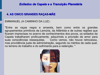 Exilados de Capela e a Transição PlanetáriaExilados de Capela e a Transição Planetária
4. AS CINCO GRANDES RAÇAS-MÃE4. AS CINCO GRANDES RAÇAS-MÃE
EMMANUEL (A CAMINHO DA LUZ) :
"Entre as raças negra e amarela, bem como entre os grandes
agrupamentos primitivos da Lemúria, da Atlântida e de outras regiões que
ficaram imprecisas no acervo de conhecimentos dos povos, os exilados da
Capela trabalharam proficuamente, adquirindo a provisão de amor para
suas consciências ressequidas. Como vemos, não houve retrocesso,
mas providência justa de administração, segundo os méritos de cada qual,
no terreno do trabalho e do sofrimento para a redenção. "
 