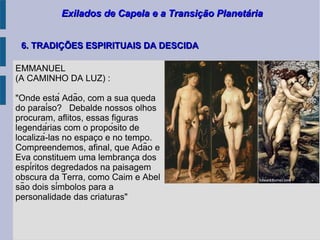 Exilados de Capela e a Transição PlanetáriaExilados de Capela e a Transição Planetária
6. TRADIÇÕES ESPIRITUAIS DA DESCIDA6. TRADIÇÕES ESPIRITUAIS DA DESCIDA
EMMANUEL
(A CAMINHO DA LUZ) :
"Onde está Adão, com a sua queda
do paraíso? Debalde nossos olhos
procuram, aflitos, essas figuras
legendárias com o propósito de
localizá-las no espaco e no tempo.̧
Compreendemos, afinal, que Adão e
Eva constituem uma lembranca doş
espíritos degredados na paisagem
obscura da Terra, como Caim e Abel
são dois símbolos para a
personalidade das criaturas"
 
