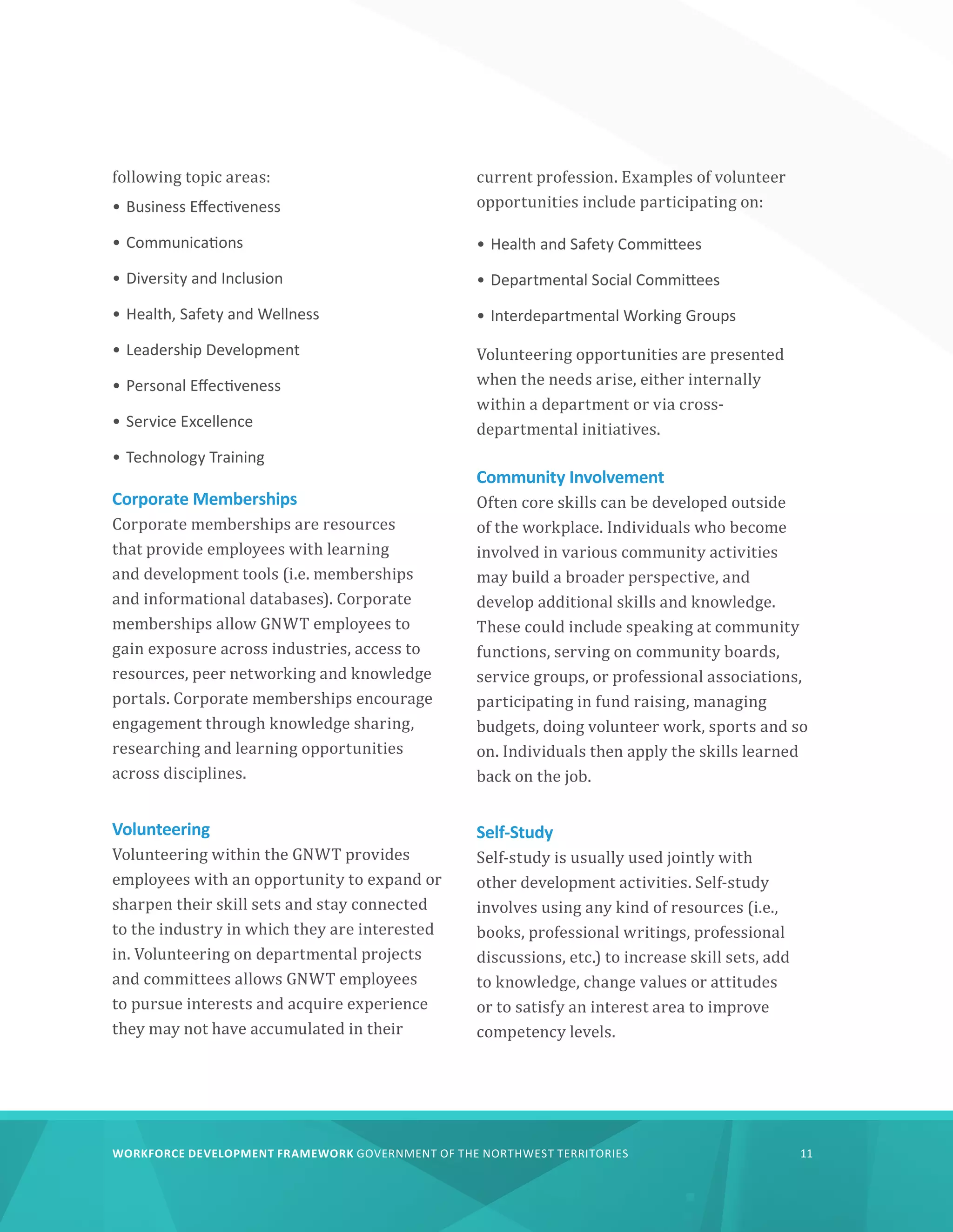 WORKFORCE DEVELOPMENT FRAMEWORK GOVERNMENT OF THE NORTHWEST TERRITORIES 11
following topic areas:
•	Business Effectiveness
•	Communications
•	Diversity and Inclusion
•	Health, Safety and Wellness
•	Leadership Development
•	Personal Effectiveness
•	Service Excellence
•	Technology Training
Corporate Memberships
Corporate memberships are resources
that provide employees with learning
and development tools (i.e. memberships
and informational databases). Corporate
memberships allow GNWT employees to
gain exposure across industries, access to
resources, peer networking and knowledge
portals. Corporate memberships encourage
engagement through knowledge sharing,
researching and learning opportunities
across disciplines.
Volunteering
Volunteering within the GNWT provides
employees with an opportunity to expand or
sharpen their skill sets and stay connected
to the industry in which they are interested
in. Volunteering on departmental projects
and committees allows GNWT employees
to pursue interests and acquire experience
they may not have accumulated in their
current profession. Examples of volunteer
opportunities include participating on:
•	Health and Safety Committees
•	Departmental Social Committees
•	Interdepartmental Working Groups
Volunteering opportunities are presented
when the needs arise, either internally
within a department or via cross-
departmental initiatives.
Community Involvement
Often core skills can be developed outside
of the workplace. Individuals who become
involved in various community activities
may build a broader perspective, and
develop additional skills and knowledge.
These could include speaking at community
functions, serving on community boards,
service groups, or professional associations,
participating in fund raising, managing
budgets, doing volunteer work, sports and so
on. Individuals then apply the skills learned
back on the job.
Self-Study
Self-study is usually used jointly with
other development activities. Self-study
involves using any kind of resources (i.e.,
books, professional writings, professional
discussions, etc.) to increase skill sets, add
to knowledge, change values or attitudes
or to satisfy an interest area to improve
competency levels.
 