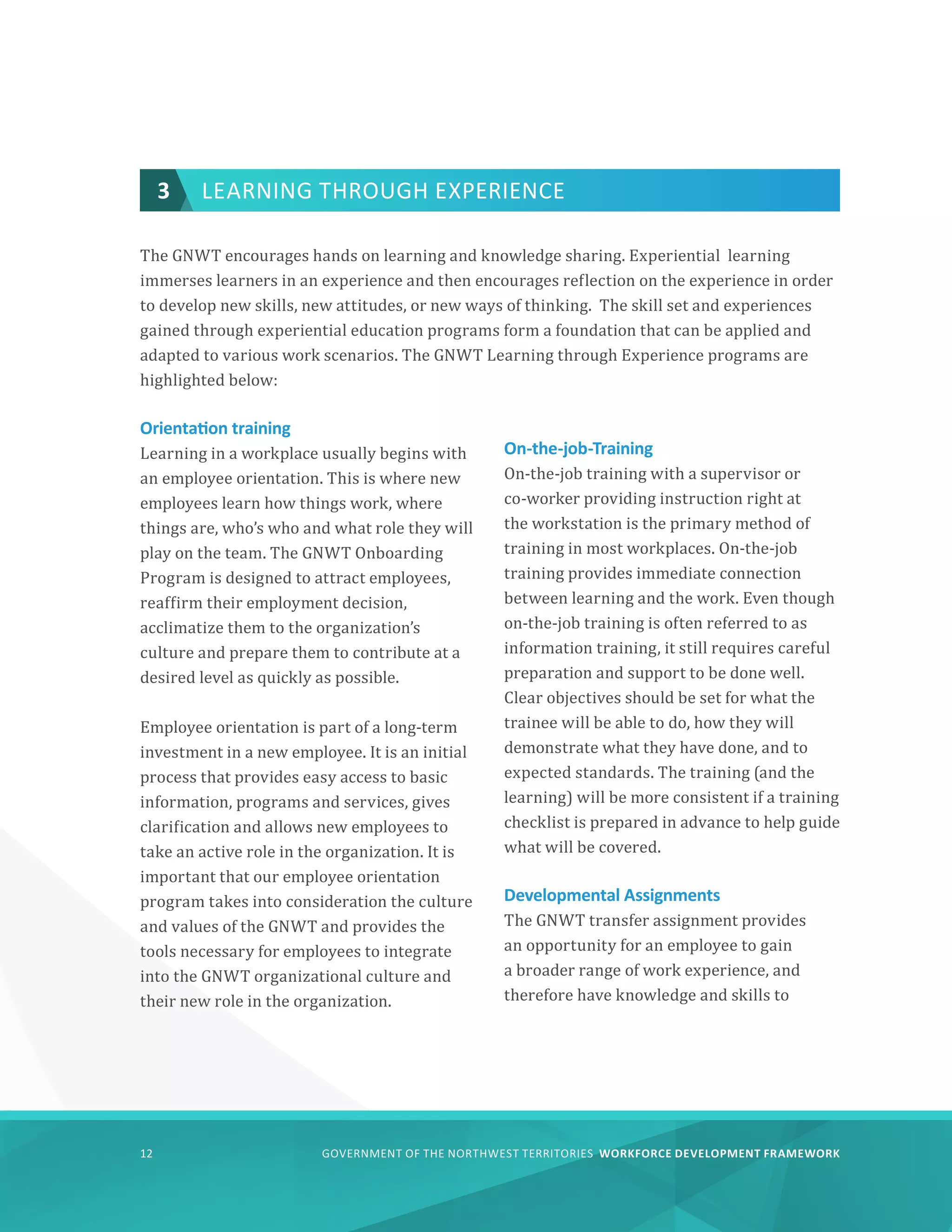 GOVERNMENT OF THE NORTHWEST TERRITORIES WORKFORCE DEVELOPMENT FRAMEWORK
12
3 LEARNING THROUGH EXPERIENCE
The GNWT encourages hands on learning and knowledge sharing. Experiential learning
immerses learners in an experience and then encourages reflection on the experience in order
to develop new skills, new attitudes, or new ways of thinking. The skill set and experiences
gained through experiential education programs form a foundation that can be applied and
adapted to various work scenarios. The GNWT Learning through Experience programs are
highlighted below:
Orientation training
Learning in a workplace usually begins with
an employee orientation. This is where new
employees learn how things work, where
things are, who’s who and what role they will
play on the team. The GNWT Onboarding
Program is designed to attract employees,
reaffirm their employment decision,
acclimatize them to the organization’s
culture and prepare them to contribute at a
desired level as quickly as possible.
Employee orientation is part of a long-term
investment in a new employee. It is an initial
process that provides easy access to basic
information, programs and services, gives
clarification and allows new employees to
take an active role in the organization. It is
important that our employee orientation
program takes into consideration the culture
and values of the GNWT and provides the
tools necessary for employees to integrate
into the GNWT organizational culture and
their new role in the organization.
On-the-job-Training
On-the-job training with a supervisor or
co-worker providing instruction right at
the workstation is the primary method of
training in most workplaces. On-the-job
training provides immediate connection
between learning and the work. Even though
on-the-job training is often referred to as
information training, it still requires careful
preparation and support to be done well.
Clear objectives should be set for what the
trainee will be able to do, how they will
demonstrate what they have done, and to
expected standards. The training (and the
learning) will be more consistent if a training
checklist is prepared in advance to help guide
what will be covered.
Developmental Assignments
The GNWT transfer assignment provides
an opportunity for an employee to gain
a broader range of work experience, and
therefore have knowledge and skills to
 