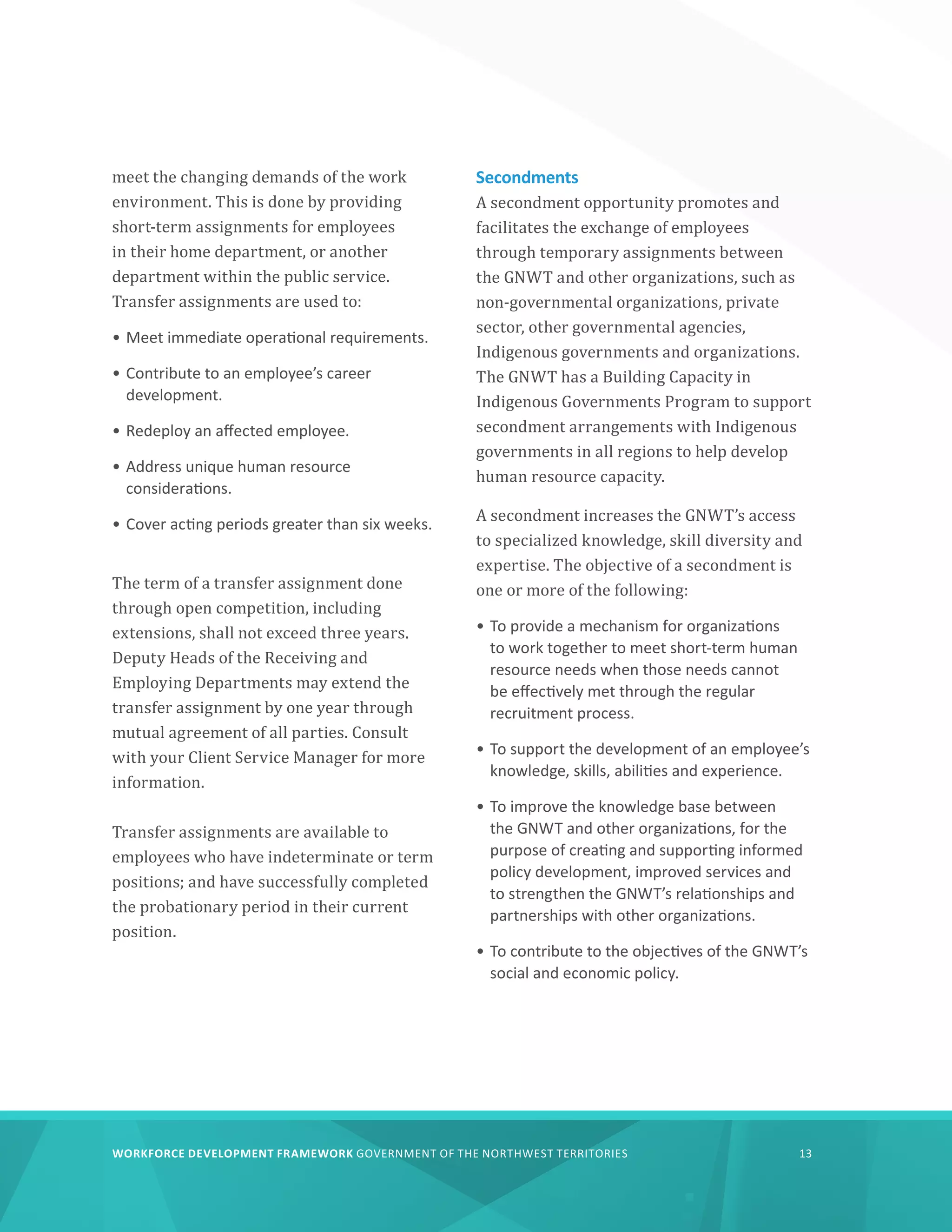 WORKFORCE DEVELOPMENT FRAMEWORK GOVERNMENT OF THE NORTHWEST TERRITORIES 13
meet the changing demands of the work
environment. This is done by providing
short-term assignments for employees
in their home department, or another
department within the public service.
Transfer assignments are used to:
•	Meet immediate operational requirements.
•	Contribute to an employee’s career
development.
•	Redeploy an affected employee.
•	Address unique human resource
considerations.
•	Cover acting periods greater than six weeks.
The term of a transfer assignment done
through open competition, including
extensions, shall not exceed three years.
Deputy Heads of the Receiving and
Employing Departments may extend the
transfer assignment by one year through
mutual agreement of all parties. Consult
with your Client Service Manager for more
information.
Transfer assignments are available to
employees who have indeterminate or term
positions; and have successfully completed
the probationary period in their current
position.
Secondments
A secondment opportunity promotes and
facilitates the exchange of employees
through temporary assignments between
the GNWT and other organizations, such as
non-governmental organizations, private
sector, other governmental agencies,
Indigenous governments and organizations.
The GNWT has a Building Capacity in
Indigenous Governments Program to support
secondment arrangements with Indigenous
governments in all regions to help develop
human resource capacity.
A secondment increases the GNWT’s access
to specialized knowledge, skill diversity and
expertise. The objective of a secondment is
one or more of the following:
•	To provide a mechanism for organizations
to work together to meet short-term human
resource needs when those needs cannot
be effectively met through the regular
recruitment process.
•	To support the development of an employee’s
knowledge, skills, abilities and experience.
•	To improve the knowledge base between
the GNWT and other organizations, for the
purpose of creating and supporting informed
policy development, improved services and
to strengthen the GNWT’s relationships and
partnerships with other organizations.
•	To contribute to the objectives of the GNWT’s
social and economic policy.
 
