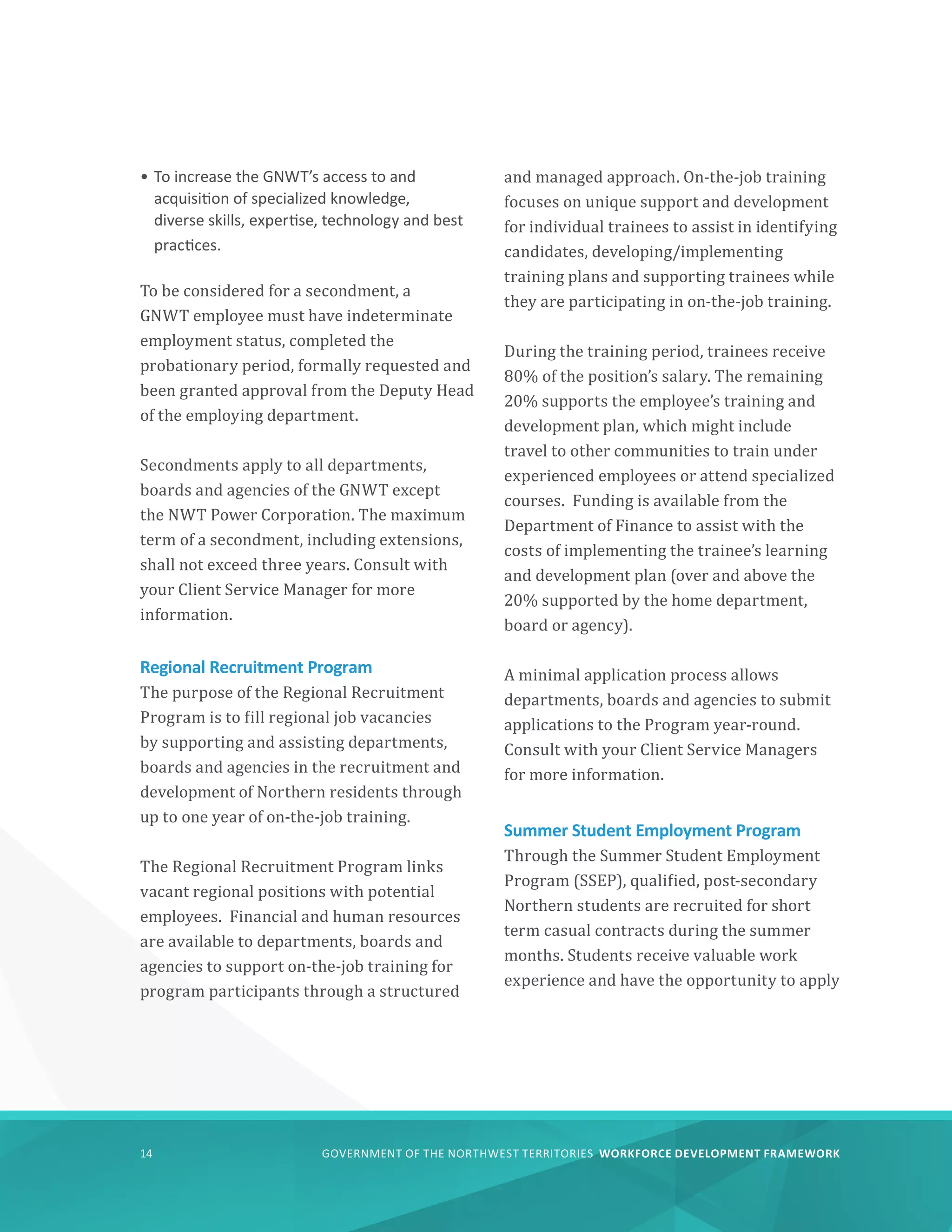 GOVERNMENT OF THE NORTHWEST TERRITORIES WORKFORCE DEVELOPMENT FRAMEWORK
14
•	To increase the GNWT’s access to and
acquisition of specialized knowledge,
diverse skills, expertise, technology and best
practices.
To be considered for a secondment, a
GNWT employee must have indeterminate
employment status, completed the
probationary period, formally requested and
been granted approval from the Deputy Head
of the employing department.
Secondments apply to all departments,
boards and agencies of the GNWT except
the NWT Power Corporation. The maximum
term of a secondment, including extensions,
shall not exceed three years. Consult with
your Client Service Manager for more
information.
Regional Recruitment Program
The purpose of the Regional Recruitment
Program is to fill regional job vacancies
by supporting and assisting departments,
boards and agencies in the recruitment and
development of Northern residents through
up to one year of on-the-job training.
The Regional Recruitment Program links
vacant regional positions with potential
employees. Financial and human resources
are available to departments, boards and
agencies to support on-the-job training for
program participants through a structured
and managed approach. On-the-job training
focuses on unique support and development
for individual trainees to assist in identifying
candidates, developing/implementing
training plans and supporting trainees while
they are participating in on-the-job training.
During the training period, trainees receive
80% of the position’s salary. The remaining
20% supports the employee’s training and
development plan, which might include
travel to other communities to train under
experienced employees or attend specialized
courses. Funding is available from the
Department of Finance to assist with the
costs of implementing the trainee’s learning
and development plan (over and above the
20% supported by the home department,
board or agency).
A minimal application process allows
departments, boards and agencies to submit
applications to the Program year-round.
Consult with your Client Service Managers
for more information.
Summer Student Employment Program
Through the Summer Student Employment
Program (SSEP), qualified, post-secondary
Northern students are recruited for short
term casual contracts during the summer
months. Students receive valuable work
experience and have the opportunity to apply
 