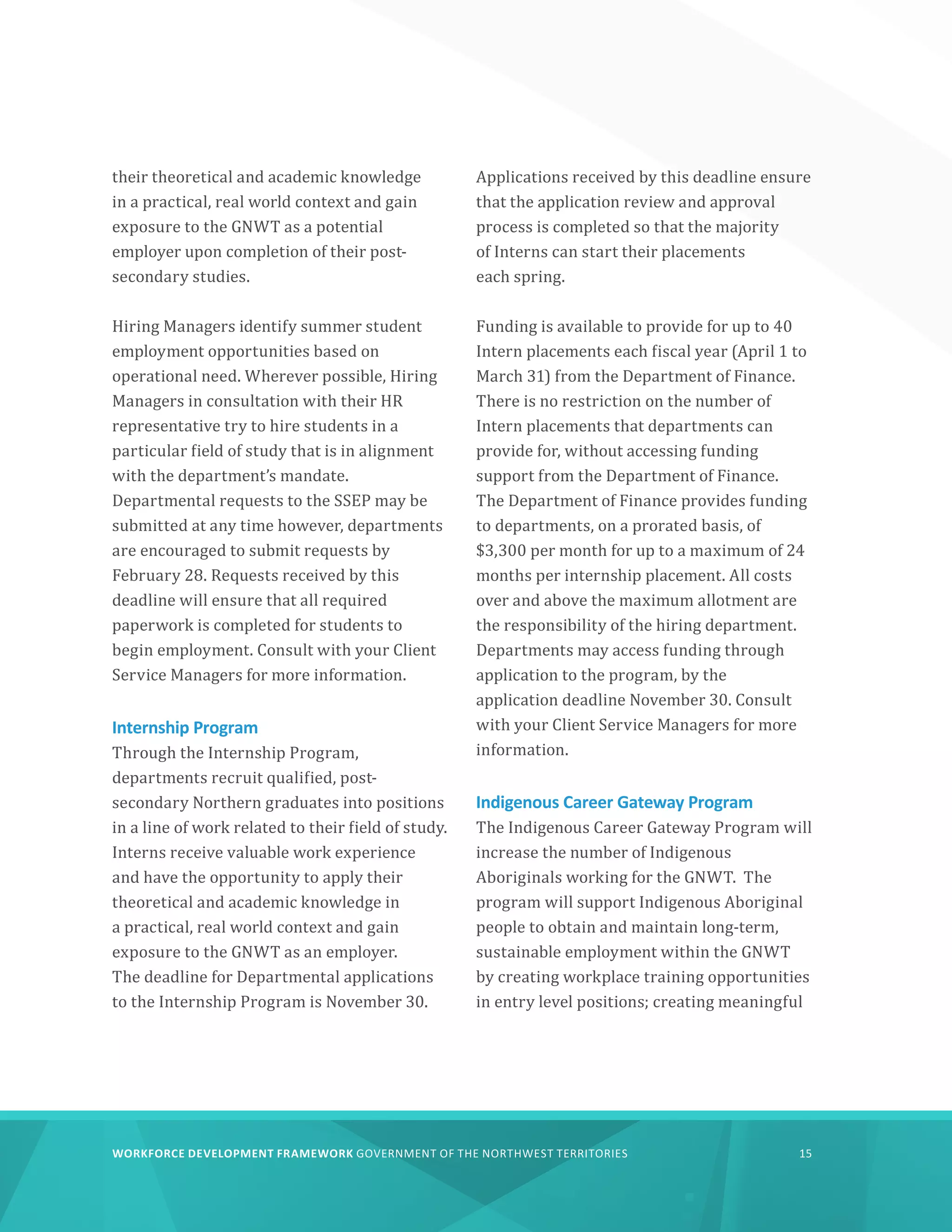 WORKFORCE DEVELOPMENT FRAMEWORK GOVERNMENT OF THE NORTHWEST TERRITORIES 15
their theoretical and academic knowledge
in a practical, real world context and gain
exposure to the GNWT as a potential
employer upon completion of their post-
secondary studies.
Hiring Managers identify summer student
employment opportunities based on
operational need. Wherever possible, Hiring
Managers in consultation with their HR
representative try to hire students in a
particular field of study that is in alignment
with the department’s mandate.
Departmental requests to the SSEP may be
submitted at any time however, departments
are encouraged to submit requests by
February 28. Requests received by this
deadline will ensure that all required
paperwork is completed for students to
begin employment. Consult with your Client
Service Managers for more information.
Internship Program
Through the Internship Program,
departments recruit qualified, post-
secondary Northern graduates into positions
in a line of work related to their field of study.
Interns receive valuable work experience
and have the opportunity to apply their
theoretical and academic knowledge in
a practical, real world context and gain
exposure to the GNWT as an employer.
The deadline for Departmental applications
to the Internship Program is November 30.
Applications received by this deadline ensure
that the application review and approval
process is completed so that the majority
of Interns can start their placements
each spring.
Funding is available to provide for up to 40
Intern placements each fiscal year (April 1 to
March 31) from the Department of Finance.
There is no restriction on the number of
Intern placements that departments can
provide for, without accessing funding
support from the Department of Finance.
The Department of Finance provides funding
to departments, on a prorated basis, of
$3,300 per month for up to a maximum of 24
months per internship placement. All costs
over and above the maximum allotment are
the responsibility of the hiring department.
Departments may access funding through
application to the program, by the
application deadline November 30. Consult
with your Client Service Managers for more
information.
Indigenous Career Gateway Program
The Indigenous Career Gateway Program will
increase the number of Indigenous
Aboriginals working for the GNWT. The
program will support Indigenous Aboriginal
people to obtain and maintain long-term,
sustainable employment within the GNWT
by creating workplace training opportunities
in entry level positions; creating meaningful
 