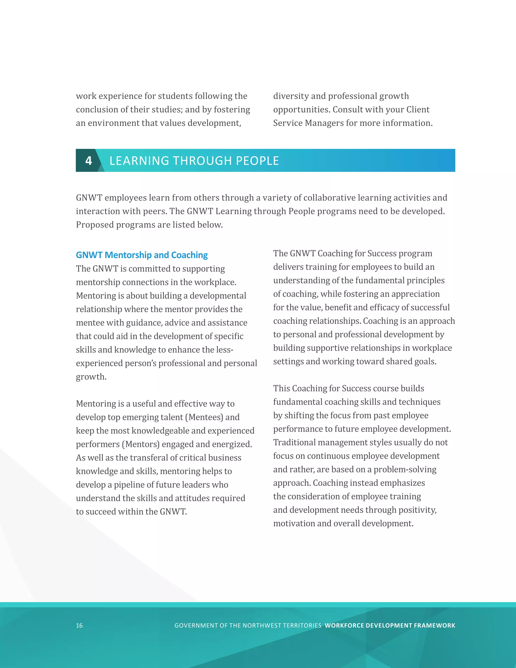 GOVERNMENT OF THE NORTHWEST TERRITORIES WORKFORCE DEVELOPMENT FRAMEWORK
16
work experience for students following the
conclusion of their studies; and by fostering
an environment that values development,
diversity and professional growth
opportunities. Consult with your Client
Service Managers for more information.
4 LEARNING THROUGH PEOPLE
GNWT employees learn from others through a variety of collaborative learning activities and
interaction with peers. The GNWT Learning through People programs need to be developed.
Proposed programs are listed below.
GNWT Mentorship and Coaching
The GNWT is committed to supporting
mentorship connections in the workplace.
Mentoring is about building a developmental
relationship where the mentor provides the
mentee with guidance, advice and assistance
that could aid in the development of specific
skills and knowledge to enhance the less-
experienced person’s professional and personal
growth.
Mentoring is a useful and effective way to
develop top emerging talent (Mentees) and
keep the most knowledgeable and experienced
performers (Mentors) engaged and energized.
As well as the transferal of critical business
knowledge and skills, mentoring helps to
develop a pipeline of future leaders who
understand the skills and attitudes required
to succeed within the GNWT.
The GNWT Coaching for Success program
delivers training for employees to build an
understanding of the fundamental principles
of coaching, while fostering an appreciation
for the value, benefit and efficacy of successful
coaching relationships. Coaching is an approach
to personal and professional development by
building supportive relationships in workplace
settings and working toward shared goals.
This Coaching for Success course builds
fundamental coaching skills and techniques
by shifting the focus from past employee
performance to future employee development.
Traditional management styles usually do not
focus on continuous employee development
and rather, are based on a problem-solving
approach. Coaching instead emphasizes
the consideration of employee training
and development needs through positivity,
motivation and overall development.
 