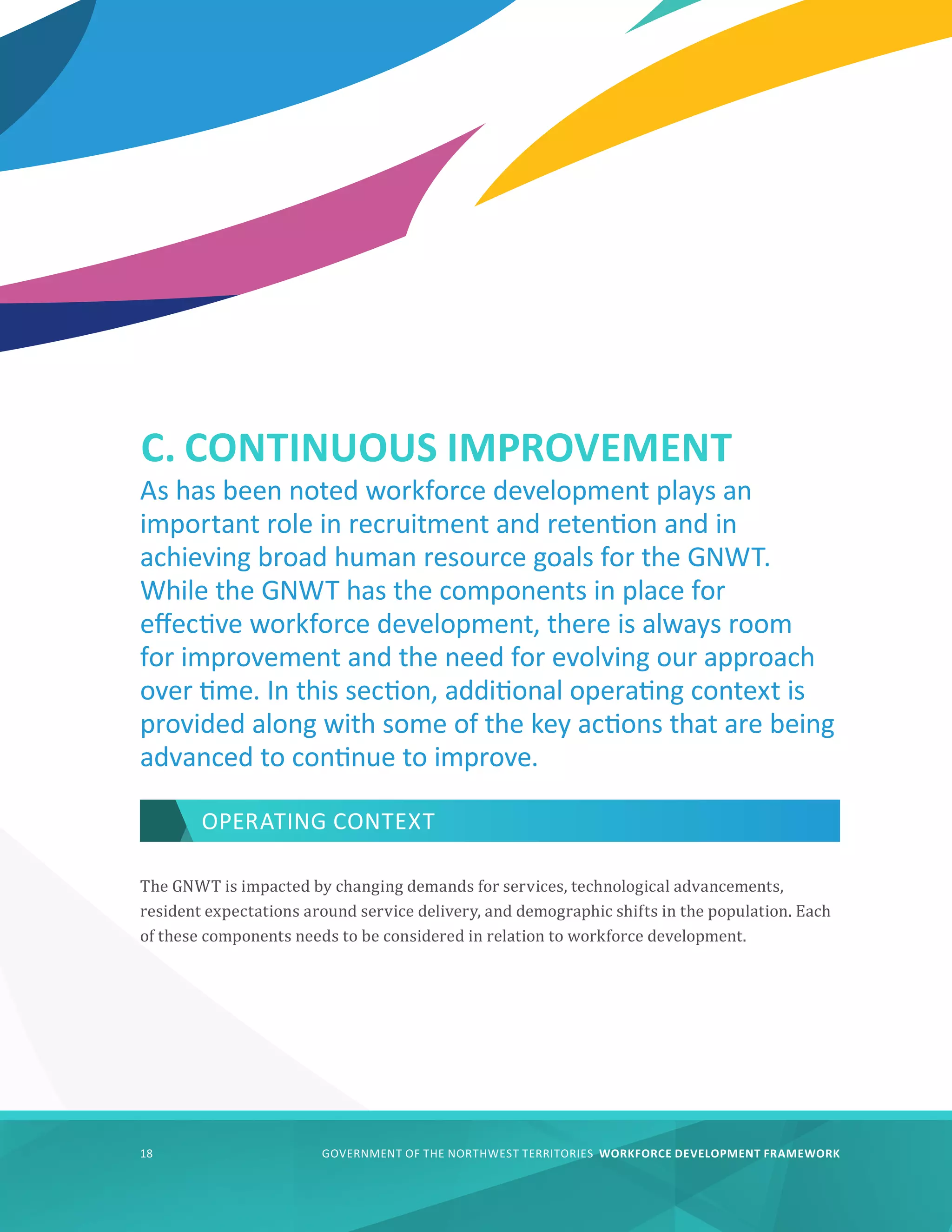 GOVERNMENT OF THE NORTHWEST TERRITORIES WORKFORCE DEVELOPMENT FRAMEWORK
18
C. CONTINUOUS IMPROVEMENT
OPERATING CONTEXT
The GNWT is impacted by changing demands for services, technological advancements,
resident expectations around service delivery, and demographic shifts in the population. Each
of these components needs to be considered in relation to workforce development.
As has been noted workforce development plays an
important role in recruitment and retention and in
achieving broad human resource goals for the GNWT.
While the GNWT has the components in place for
effective workforce development, there is always room
for improvement and the need for evolving our approach
over time. In this section, additional operating context is
provided along with some of the key actions that are being
advanced to continue to improve.
 