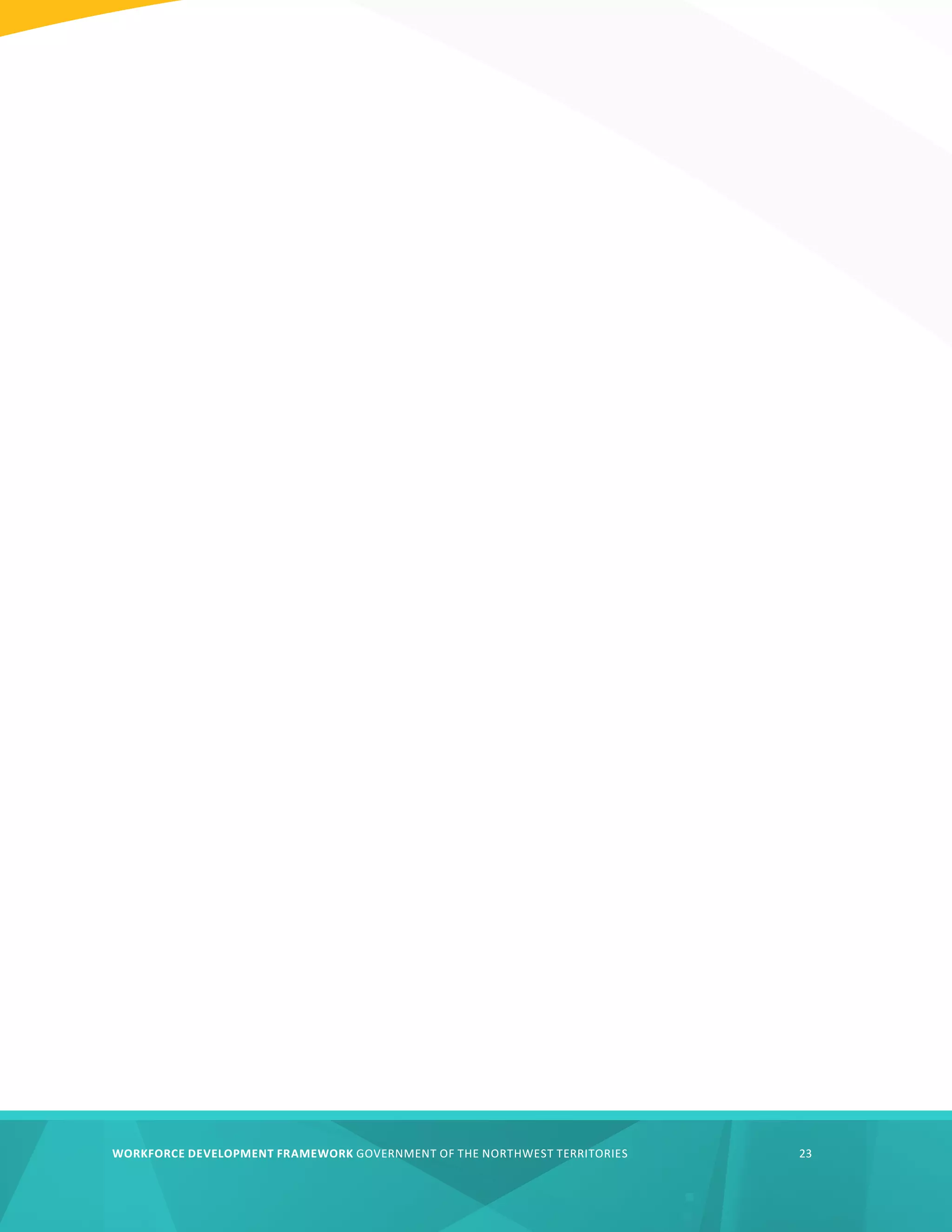 WORKFORCE DEVELOPMENT FRAMEWORK GOVERNMENT OF THE NORTHWEST TERRITORIES 23
WORKFORCE DEVELOPMENT FRAMEWORK GOVERNMENT OF THE NORTHWEST TERRITORIES 23
 