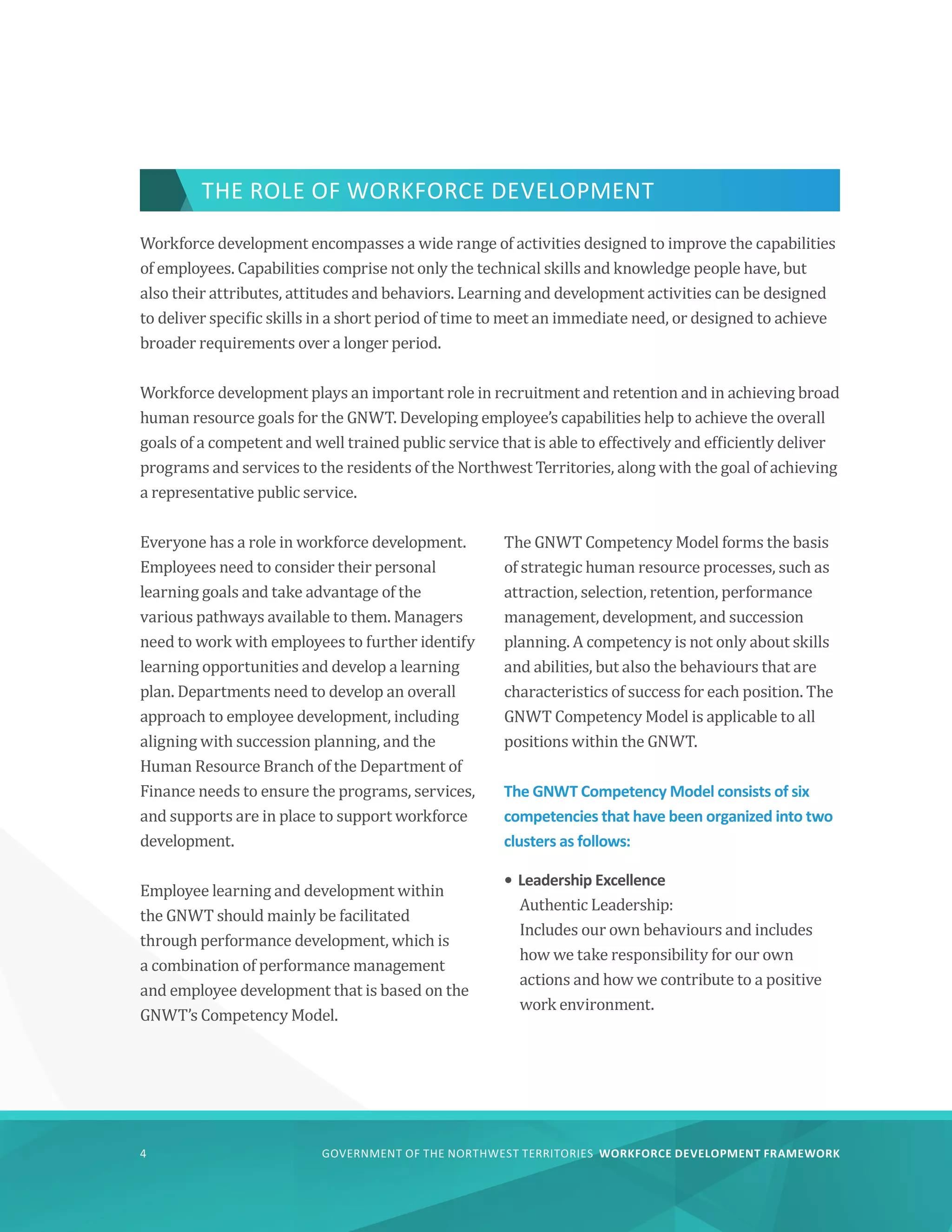 GOVERNMENT OF THE NORTHWEST TERRITORIES WORKFORCE DEVELOPMENT FRAMEWORK
4
Workforce development encompasses a wide range of activities designed to improve the capabilities
of employees. Capabilities comprise not only the technical skills and knowledge people have, but
also their attributes, attitudes and behaviors. Learning and development activities can be designed
to deliver specific skills in a short period of time to meet an immediate need, or designed to achieve
broader requirements over a longer period.
Workforce development plays an important role in recruitment and retention and in achieving broad
human resource goals for the GNWT. Developing employee’s capabilities help to achieve the overall
goals of a competent and well trained public service that is able to effectively and efficiently deliver
programs and services to the residents of the Northwest Territories, along with the goal of achieving
a representative public service.
Everyone has a role in workforce development.
Employees need to consider their personal
learning goals and take advantage of the
various pathways available to them. Managers
need to work with employees to further identify
learning opportunities and develop a learning
plan. Departments need to develop an overall
approach to employee development, including
aligning with succession planning, and the
Human Resource Branch of the Department of
Finance needs to ensure the programs, services,
and supports are in place to support workforce
development.
Employee learning and development within
the GNWT should mainly be facilitated
through performance development, which is
a combination of performance management
and employee development that is based on the
GNWT’s Competency Model.
The GNWT Competency Model forms the basis
of strategic human resource processes, such as
attraction, selection, retention, performance
management, development, and succession
planning. A competency is not only about skills
and abilities, but also the behaviours that are
characteristics of success for each position. The
GNWT Competency Model is applicable to all
positions within the GNWT.
The GNWT Competency Model consists of six
competencies that have been organized into two
clusters as follows:
•	Leadership Excellence
Authentic Leadership:
Includes our own behaviours and includes
how we take responsibility for our own
actions and how we contribute to a positive
work environment.
THE ROLE OF WORKFORCE DEVELOPMENT
 