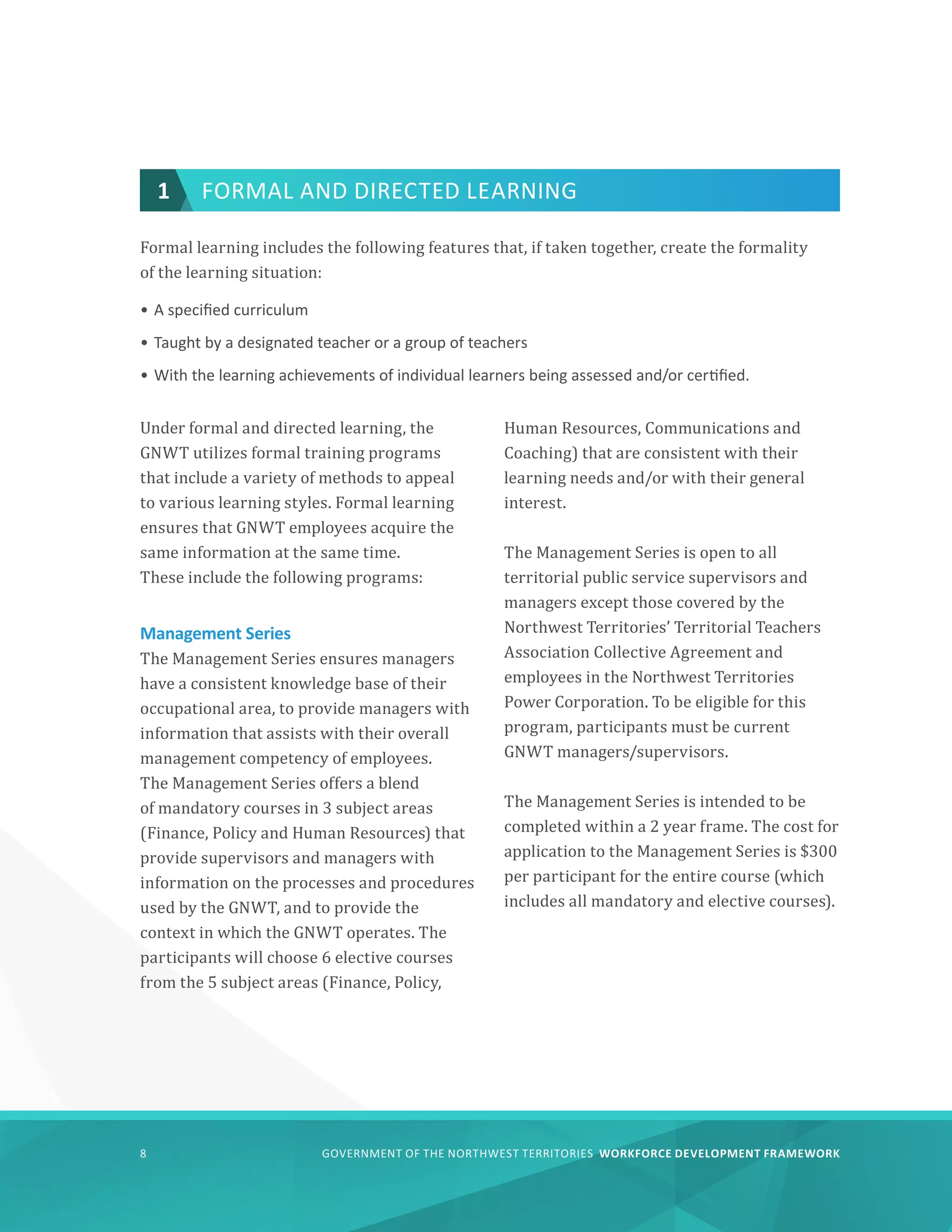 GOVERNMENT OF THE NORTHWEST TERRITORIES WORKFORCE DEVELOPMENT FRAMEWORK
8
Formal learning includes the following features that, if taken together, create the formality
of the learning situation:
•	A specified curriculum
•	Taught by a designated teacher or a group of teachers
•	With the learning achievements of individual learners being assessed and/or certified.
Under formal and directed learning, the
GNWT utilizes formal training programs
that include a variety of methods to appeal
to various learning styles. Formal learning
ensures that GNWT employees acquire the
same information at the same time.
These include the following programs:
Management Series
The Management Series ensures managers
have a consistent knowledge base of their
occupational area, to provide managers with
information that assists with their overall
management competency of employees.
The Management Series offers a blend
of mandatory courses in 3 subject areas
(Finance, Policy and Human Resources) that
provide supervisors and managers with
information on the processes and procedures
used by the GNWT, and to provide the
context in which the GNWT operates. The
participants will choose 6 elective courses
from the 5 subject areas (Finance, Policy,
Human Resources, Communications and
Coaching) that are consistent with their
learning needs and/or with their general
interest.
The Management Series is open to all
territorial public service supervisors and
managers except those covered by the
Northwest Territories’ Territorial Teachers
Association Collective Agreement and
employees in the Northwest Territories
Power Corporation. To be eligible for this
program, participants must be current
GNWT managers/supervisors.
The Management Series is intended to be
completed within a 2 year frame. The cost for
application to the Management Series is $300
per participant for the entire course (which
includes all mandatory and elective courses).
1 FORMAL AND DIRECTED LEARNING
 
