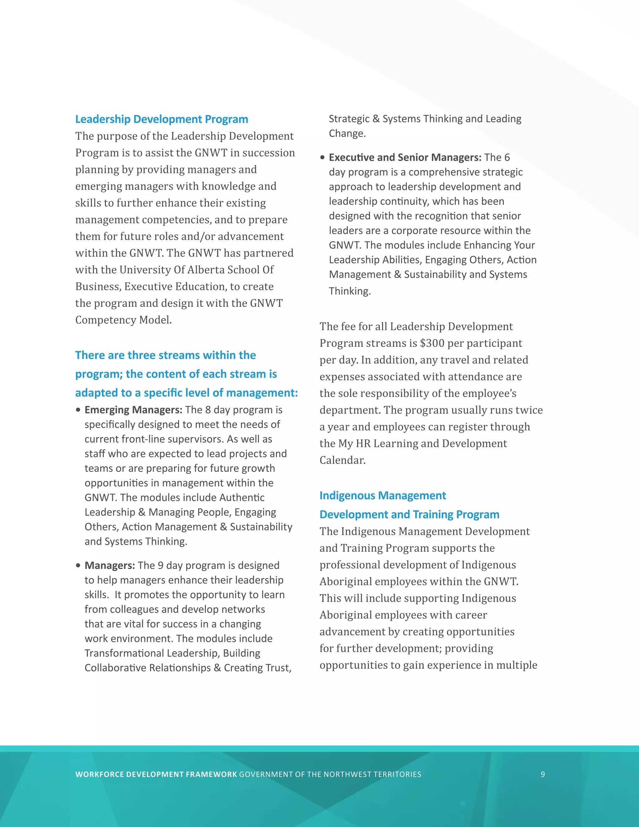 WORKFORCE DEVELOPMENT FRAMEWORK GOVERNMENT OF THE NORTHWEST TERRITORIES 9
Leadership Development Program
The purpose of the Leadership Development
Program is to assist the GNWT in succession
planning by providing managers and
emerging managers with knowledge and
skills to further enhance their existing
management competencies, and to prepare
them for future roles and/or advancement
within the GNWT. The GNWT has partnered
with the University Of Alberta School Of
Business, Executive Education, to create
the program and design it with the GNWT
Competency Model.
There are three streams within the
program; the content of each stream is
adapted to a specific level of management:
•	Emerging Managers: The 8 day program is
specifically designed to meet the needs of
current front-line supervisors. As well as
staff who are expected to lead projects and
teams or are preparing for future growth
opportunities in management within the
GNWT. The modules include Authentic
Leadership  Managing People, Engaging
Others, Action Management  Sustainability
and Systems Thinking.
•	Managers: The 9 day program is designed
to help managers enhance their leadership
skills. It promotes the opportunity to learn
from colleagues and develop networks
that are vital for success in a changing
work environment. The modules include
Transformational Leadership, Building
Collaborative Relationships  Creating Trust,
Strategic  Systems Thinking and Leading
Change.
•	Executive and Senior Managers: The 6
day program is a comprehensive strategic
approach to leadership development and
leadership continuity, which has been
designed with the recognition that senior
leaders are a corporate resource within the
GNWT. The modules include Enhancing Your
Leadership Abilities, Engaging Others, Action
Management  Sustainability and Systems
Thinking.
The fee for all Leadership Development
Program streams is $300 per participant
per day. In addition, any travel and related
expenses associated with attendance are
the sole responsibility of the employee’s
department. The program usually runs twice
a year and employees can register through
the My HR Learning and Development
Calendar.
Indigenous Management
Development and Training Program
The Indigenous Management Development
and Training Program supports the
professional development of Indigenous
Aboriginal employees within the GNWT.
This will include supporting Indigenous
Aboriginal employees with career
advancement by creating opportunities
for further development; providing
opportunities to gain experience in multiple
 