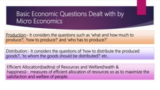 Basic Economic Questions Dealt with by
Micro Economics
Production:‐ It considers the questions such as ‘what and how much to
produce?’, ‘how to produce?’ and ‘who has to produce?’
Distribution:‐ It considers the questions of ‘how to distribute the produced
goods?’, ‘to whom the goods should be distributed?’ etc.
Efficient Allocation(badtna) of Resources and Welfare(health &
happiness)‐ measures of efficient allocation of resources so as to maximize the
satisfaction and welfare of people.
 