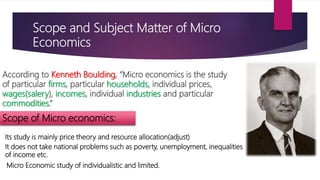 Scope and Subject Matter of Micro
Economics
According to Kenneth Boulding, “Micro economics is the study
of particular firms, particular households, individual prices,
wages(salery), incomes, individual industries and particular
commodities.”
Scope of Micro economics:
Its study is mainly price theory and resource allocation(adjust)
It does not take national problems such as poverty, unemployment, inequalities
of income etc.
Micro Economic study of individualistic and limited.
 