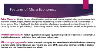 Features of Micro Economics
Price Theory:‐ All the factors of production (such as land, labour, capital). they receive rewards in
the form of rent, wages, interest and profits respectively. Micro economics deals such rewards i.e.
factor prices. Also, it deals with the determination of prices of goods and services. Hence, it is
correctly known as “price theory”. Price theory benefits both, the consumers as well as the producer.
Partial equilibrium:‐Partial equilibrium analyses equilibrium position of consumer in market i.e.
individual consumer, individual firm, individual industry etc.
Microscopic approach:‐ Micro economics analyzes and examines each individual unit separately
in detail. Micro economics gives us a ‘worms’ eye view of the economy. In simple words, it studies
the tree and not the entire forest as a whole.
 