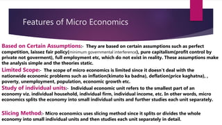 Features of Micro Economics
Based on Certain Assumptions:‐ They are based on certain assumptions such as perfect
competition, laissez fair policy(minimum governmental interference), pure capitalism(profit control by
private not goverment), full employment etc, which do not exist in reality. These assumptions make
the analysis simple and the theories static.
Limited Scope:‐ The scope of micro economics is limited since it doesn’t deal with the
nationwide economic problems such as inflation(kimato ka badna), deflation(price kaghatna), ,
poverty, unemployment, population, economic growth etc.
Study of individual units:‐ Individual economic unit refers to the smallest part of an
economy viz. individual household, individual firm, individual income, etc. In other words, micro
economics splits the economy into small individual units and further studies each unit separately.
Slicing Method:‐ Micro economics uses slicing method since it splits or divides the whole
economy into small individual units and then studies each unit separately in detail.
 