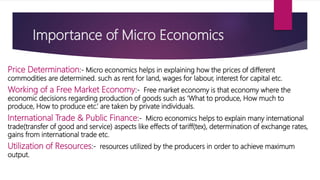 Importance of Micro Economics
Price Determination:‐ Micro economics helps in explaining how the prices of different
commodities are determined. such as rent for land, wages for labour, interest for capital etc.
Working of a Free Market Economy:‐ Free market economy is that economy where the
economic decisions regarding production of goods such as ‘What to produce, How much to
produce, How to produce etc.’ are taken by private individuals.
International Trade & Public Finance:‐ Micro economics helps to explain many international
trade(transfer of good and service) aspects like effects of tariff(tex), determination of exchange rates,
gains from international trade etc.
Utilization of Resources:‐ resources utilized by the producers in order to achieve maximum
output.
 