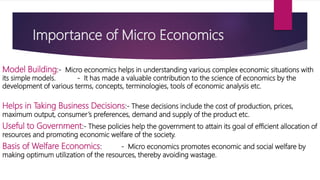 Importance of Micro Economics
Model Building:‐ Micro economics helps in understanding various complex economic situations with
its simple models. ‐ It has made a valuable contribution to the science of economics by the
development of various terms, concepts, terminologies, tools of economic analysis etc.
Helps in Taking Business Decisions:‐ These decisions include the cost of production, prices,
maximum output, consumer’s preferences, demand and supply of the product etc.
Useful to Government:‐ These policies help the government to attain its goal of efficient allocation of
resources and promoting economic welfare of the society.
Basis of Welfare Economics: ‐ Micro economics promotes economic and social welfare by
making optimum utilization of the resources, thereby avoiding wastage.
 