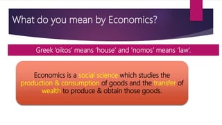 What do you mean by Economics?
Greek ‘oikos’ means ‘house’ and ‘nomos’ means ‘law’.
Economics is a social science which studies the
production & consumption of goods and the transfer of
wealth to produce & obtain those goods.
 