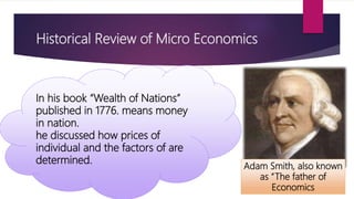 Historical Review of Micro Economics
Adam Smith, also known
as “The father of
Economics
In his book “Wealth of Nations”
published in 1776. means money
in nation.
he discussed how prices of
individual and the factors of are
determined.
 