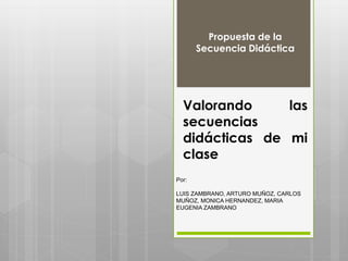 Valorando las
secuencias
didácticas de mi
clase
Propuesta de la
Secuencia Didáctica
Por:
LUIS ZAMBRANO, ARTURO MUÑOZ, CARLOS
MUÑOZ, MONICA HERNANDEZ, MARIA
EUGENIA ZAMBRANO
 