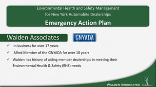 Walden Associates
Walden Associates
 In business for over 17 years
 Allied Member of the GNYADA for over 10 years
 Walden has history of aiding member dealerships in meeting their
Environmental Health & Safety (EHS) needs
Environmental Health and Safety Management
for New York Automobile Dealerships
Emergency Action Plan
 