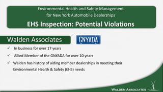Walden Associates
Walden Associates
 In business for over 17 years
 Allied Member of the GNYADA for over 10 years
 Walden has history of aiding member dealerships in meeting their
Environmental Health & Safety (EHS) needs
Environmental Health and Safety Management
for New York Automobile Dealerships
EHS Inspection: Potential Violations
 