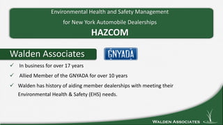 Walden Associates
Walden Associates
 In business for over 17 years
 Allied Member of the GNYADA for over 10 years
 Walden has history of aiding member dealerships with meeting their
Environmental Health & Safety (EHS) needs.
Environmental Health and Safety Management
for New York Automobile Dealerships
HAZCOM
 