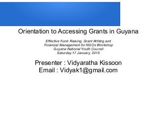 Orientation to Accessing Grants in Guyana
Effective Fund Raising, Grant Writing and
Financial Management for NGOs Workshop
Guyana National Youth Council
Saturday 17 January, 2015
Presenter : Vidyaratha Kissoon
Email : Vidyak1@gmail.com
 