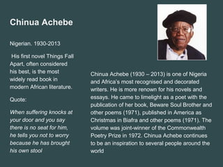 Chinua Achebe
Nigerian. 1930-2013
His first novel Things Fall
Apart, often considered
his best, is the most
widely read book in
modern African literature.
Quote:
When suffering knocks at
your door and you say
there is no seat for him,
he tells you not to worry
because he has brought
his own stool
Chinua Achebe (1930 – 2013) is one of Nigeria
and Africa’s most recognised and decorated
writers. He is more renown for his novels and
essays. He came to limelight as a poet with the
publication of her book, Beware Soul Brother and
other poems (1971), published in America as
Christmas in Biafra and other poems (1971). The
volume was joint-winner of the Commonwealth
Poetry Prize in 1972. Chinua Achebe continues
to be an inspiration to several people around the
world
 