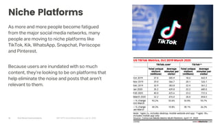 Arch Street Communications GNY-WTS: Social Media Webinar | July 22, 2020
Niche Platforms
As more and more people become fatigued
from the major social media networks, many
people are moving to niche platforms like
TikTok, Kik, WhatsApp, Snapchat, Periscope
and Pinterest.
Because users are inundated with so much
content, they’re looking to be on platforms that
help eliminate the noise and posts that aren’t
relevant to them.
18
 