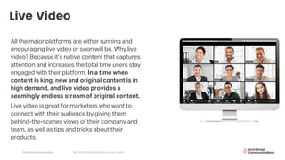 Arch Street Communications GNY-WTS: Social Media Webinar | July 22, 2020
Live Video
All the major platforms are either running and
encouraging live video or soon will be. Why live
video? Because it’s native content that captures
attention and increases the total time users stay
engaged with their platform. In a time when
content is king, new and original content is in
high demand, and live video provides a
seemingly endless stream of original content.
Live video is great for marketers who want to
connect with their audience by giving them
behind-the-scenes views of their company and
team, as well as tips and tricks about their
products.
 