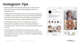 Arch Street Communications GNY-WTS: Social Media Webinar | July 22, 2020
Instagram Tips
• Share a behind-the-scenes look at your office or how
your products are made using Instagram Stories or
Instagram Live
• Engage with customers and fans who are posting photos
or videos of your products. You can do this by clicking on
the heart next to their comment and by commenting on
their photos, sharing your appreciation with them.
• Leverage fan photos of your company or brand’s
products by reposting on your own page, asking for
permission first. This is known as user generated content
or UGC.
• Use Instagram’s new feature that allows you to post
multiple photos and videos in a single post to document
your attendance at an event, or use it to highlight multiple
employees or teams
 