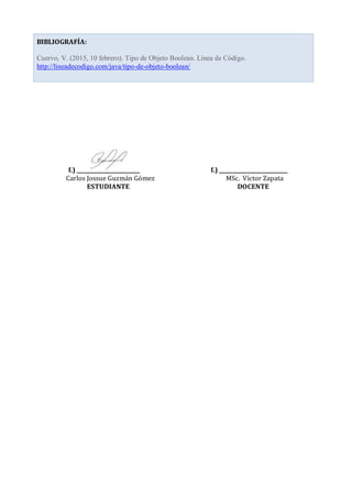 f.) ________________________ f.) __________________________
Carlos Jossue Guzmán Gómez MSc. Víctor Zapata
ESTUDIANTE DOCENTE
BIBLIOGRAFÍA:
Cuervo, V. (2015, 10 febrero). Tipo de Objeto Boolean. Línea de Código.
http://lineadecodigo.com/java/tipo-de-objeto-boolean/
 