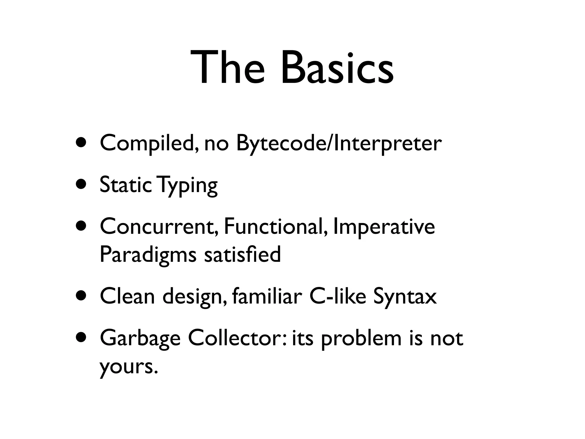 The Basics
• Compiled, no Bytecode/Interpreter
• Static Typing
• Concurrent, Functional, Imperative
  Paradigms satisﬁed
• Clean design, familiar C-like Syntax
• Garbage Collector: its problem is not
  yours.
 