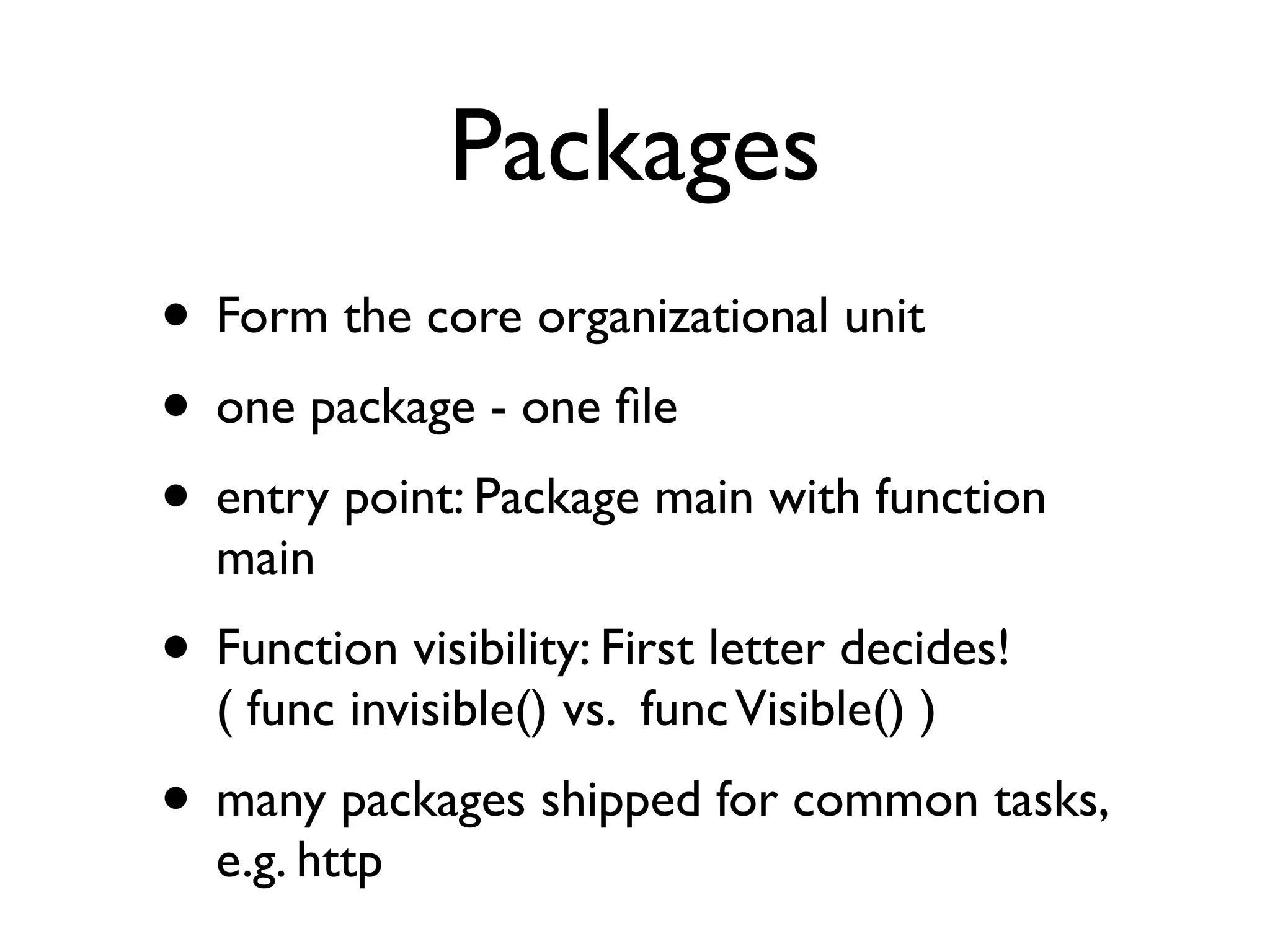 Packages
• Form the core organizational unit
• one package - one ﬁle
• entry point: Package main with function
  main
• Function visibility: First letter decides!
  ( func invisible() vs. func Visible() )
• many packages shipped for common tasks,
  e.g. http
 