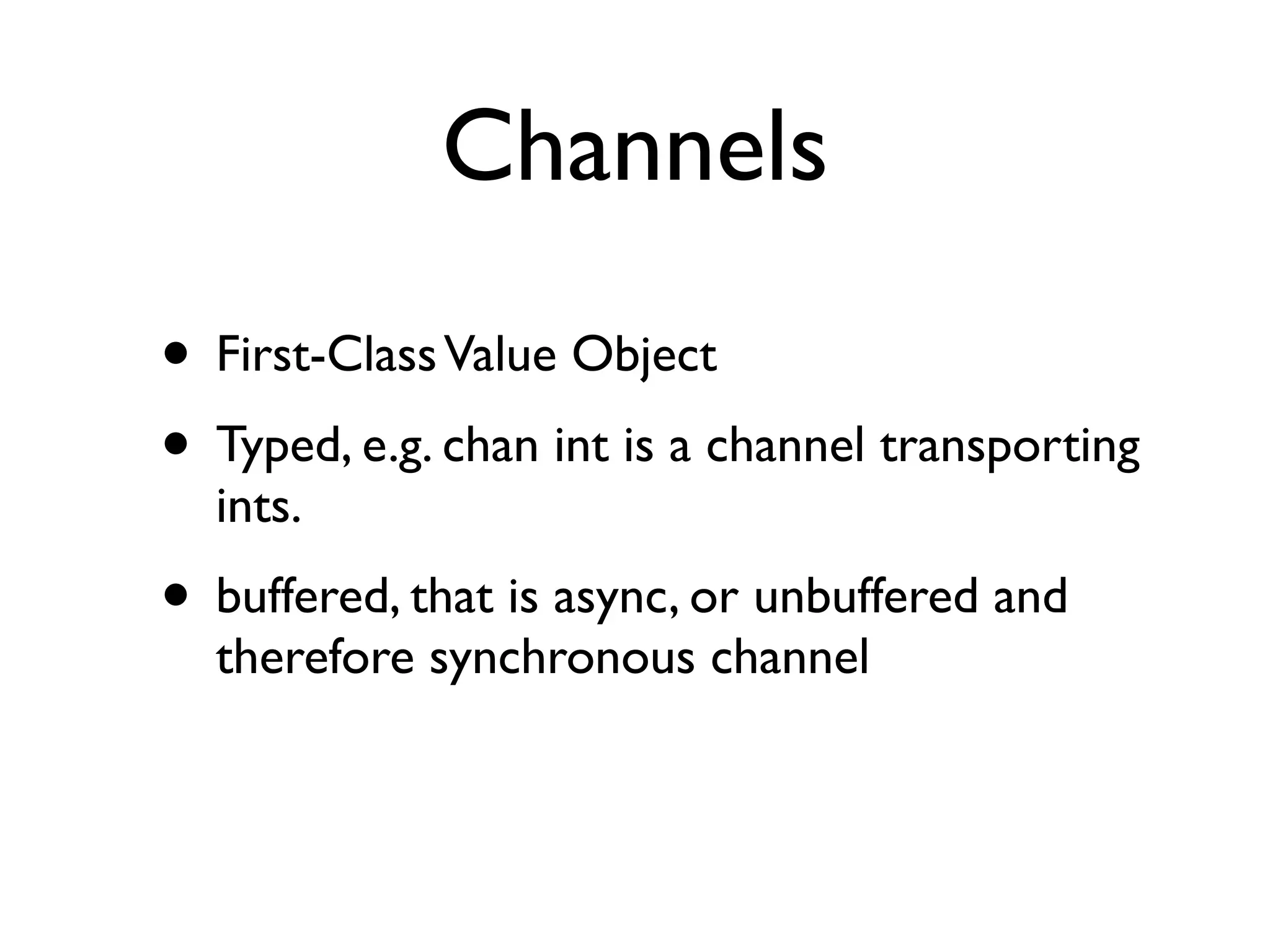 Channels
• First-Class Value Object
• Typed, e.g. chan int is a channel transporting
  ints.
• buffered, that is async, or unbuffered and
  therefore synchronous channel
 