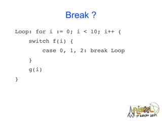 Break ?
Loop: for i := 0; i < 10; i++ {
    switch f(i) {
        case 0, 1, 2: break Loop
    }
    g(i)
}
 
