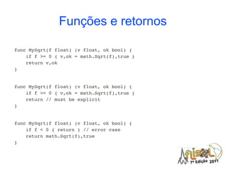 Funções e retornos

func MySqrt(f float) (v float, ok bool) {
    if f >= 0 { v,ok = math.Sqrt(f),true }
    return v,ok
}


func MySqrt(f float) (v float, ok bool) {
    if f >= 0 { v,ok = math.Sqrt(f),true }
    return // must be explicit
}


func MySqrt(f float) (v float, ok bool) {
    if f < 0 { return } // error case
    return math.Sqrt(f),true
}
 