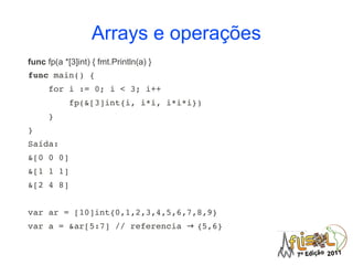 Arrays e operações
func fp(a *[3]int) { fmt.Println(a) }
func main() {
    for i := 0; i < 3; i++ 
        fp(&[3]int{i, i*i, i*i*i})
    }
}
Saída:
&[0 0 0]
&[1 1 1]
&[2 4 8]


var ar = [10]int{0,1,2,3,4,5,6,7,8,9}
var a = &ar[5:7] // referencia → {5,6}
 