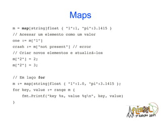 Maps
m = map[string]float { "1":1, "pi":3.1415 }
// Acessar um elemento como um valor
one := m["1"]
crash := m["not present"] // error
// Criar novos elementos e atualizá­los
m["2"] = 2;
m["2"] = 3;


// Em laço for
m := map[string]float { "1":1.0, "pi":3.1415 };
for key, value := range m {
    fmt.Printf("key %s, value %gn", key, value)
}
 