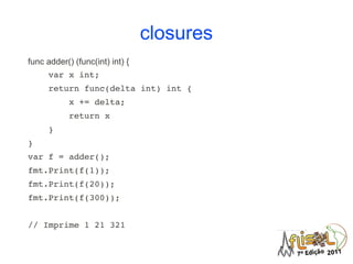 closures
func adder() (func(int) int) {
    var x int;
    return func(delta int) int {
        x += delta;
        return x
    }
}
var f = adder();
fmt.Print(f(1));
fmt.Print(f(20));
fmt.Print(f(300));


// Imprime 1 21 321
 