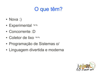 O que têm?
●   Nova :)
●   Experimental ¬¬
●   Concorrente :D
●   Coletor de lixo ¬¬
●   Programação de Sistemas o/
●   Linguagem divertida e moderna
 